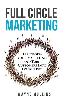 Full Circle Marketing: Transform Your Marketing & Turn Customers Into Evangelists by Mullins, Wayne