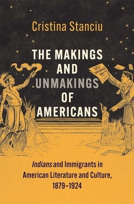 The Makings and Unmakings of Americans: Indians and Immigrants in American Literature and Culture, 1879-1924 by Stanciu, Cristina