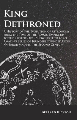 Kings Dethroned - A History of the Evolution of Astronomy from the Time of the Roman Empire up to the Present Day;Showing it to be an Amazing Series o by Hickson, Gerrard