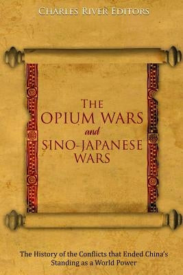 The Opium Wars and Sino-Japanese Wars: The History of the Conflicts that Ended China's Standing as a World Power by Charles River Editors