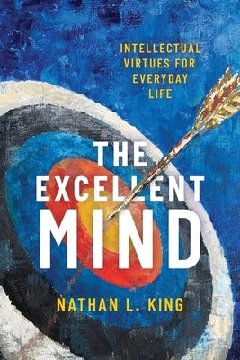 Excellent Mind: Intellectual Virtues for Everyday Life by King, Nathan L.