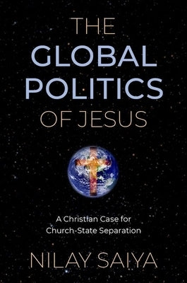The Global Politics of Jesus: A Christian Case for Church-State Separation by Saiya, Nilay