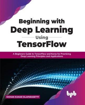 Beginning with Deep Learning Using TensorFlow: A Beginners Guide to TensorFlow and Keras for Practicing Deep Learning Principles and Applications by Silaparasetty, Mohan Kumar