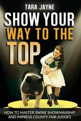 Show Your Way To The Top: How To Master Swine Showmanship and Impress County Fair Judges by Schnetz, Tara Jayne