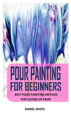 Pour Painting for Beginners: Best Pour Painting Method For Lovers Of Paint by White, Daniel