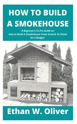 How to Build a Smokehouse: A Beginner's To Pro Guide on How to Build A Smokehouse From Scratch To Finish On A Budget. by W. Oliver, Ethan