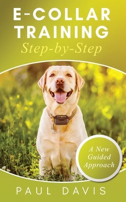 E-Collar Training Step-byStep A How-To Innovative Guide to Positively Train Your Dog through e-Collars; Tips and Tricks and Effective Techniques for D by Davis, Paul