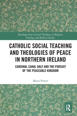 Catholic Social Teaching and Theologies of Peace in Northern Ireland: Cardinal Cahal Daly and the Pursuit of the Peaceable Kingdom by Power, Maria