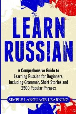 Learn Russian: A Comprehensive Guide to Learning Russian for Beginners, Including Grammar, Short Stories and 2500 Popular Phrases by Learning, Simple Language