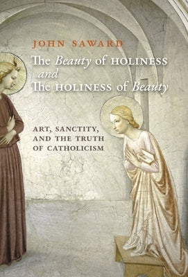 The Beauty of Holiness and the Holiness of Beauty: Art, Sanctity, and the Truth of Catholicism by Saward, John