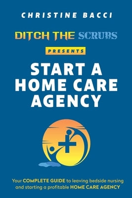 Ditch the Scrubs Presents Start a Homecare Agency: Your Complete Guide to Leaving Bedside Nursing and Starting a Profitable Home Care Agency by Bacci, Christine