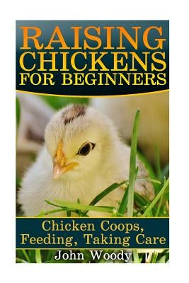 Raising Chickens For Beginners: Chicken Coops, Feeding, Taking Care: (Chicken Coop Plans, Building Chicken Coops) by Woody, John