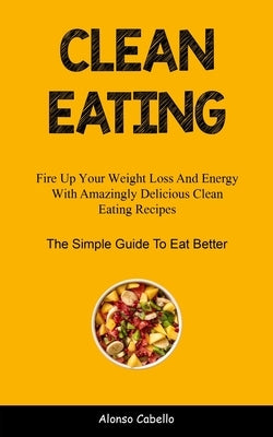 Clean Eating: Fire Up Your Weight Loss And Energy With Amazingly Delicious Clean Eating Recipes (The Simple Guide To Eat Better) by Cabello, Alonso
