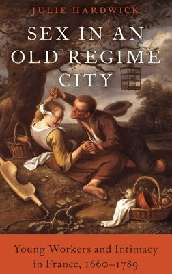 Sex in an Old Regime City: Young Workers and Intimacy in France, 1660-1789 by Hardwick, Julie