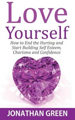 Love Yourself: How to End the Hurting and Start Building Self Esteem, Charisma and Confidence by Green, Jonathan