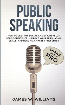 Public Speaking: Speak Like a Pro - How to Destroy Social Anxiety, Develop Self-Confidence, Improve Your Persuasion Skills, and Become by W. Williams, James