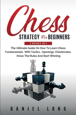 Chess Strategy For Beginners: 2 Books In 1 The Ultimate Guide On How To Learn Chess Fundamentals With Tactics, Openings, Checkmates, Know The Rules by Long, Daniel