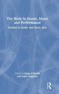 The Body in Sound, Music and Performance: Studies in Audio and Sonic Arts by O. Keeffe, Linda
