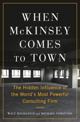 When McKinsey Comes to Town: The Hidden Influence of the World's Most Powerful Consulting Firm by Bogdanich, Walt