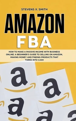 Amazon FBA: How to Make a Passive Income with Business Online - A Beginner's Guide to Selling on Amazon, Making Money and Finding by Smith, Stevens X.