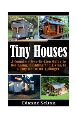 Tiny Houses: A Complete Step-By-Step Guide to Designing, Building and Living In A Tiny House On A Budget by Selton, Dianne