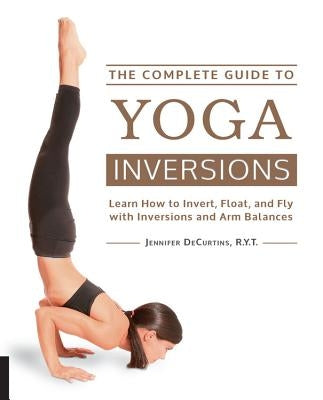 The Complete Guide to Yoga Inversions: Learn How to Invert, Float, and Fly with Inversions and Arm Balances by Decurtins, Jennifer