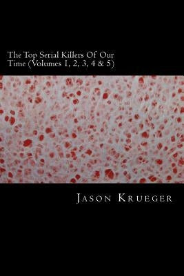 The Top Serial Killers Of Our Time (Volumes 1, 2, 3, 4 & 5): True Crime Committed By The World's Most Notorious Serial Killers by Krueger, Jason