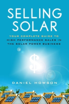 Selling Solar: Your Complete Guide to High-Performance Sales in the Solar Power Business by Howson, Daniel
