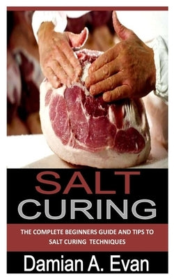 Salt Curing: The complete beginners guide and tips to salt curing techniques by Evan, Damian A.