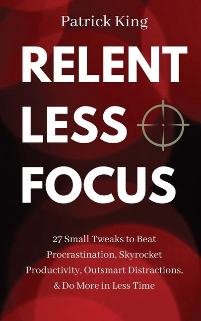 Relentless Focus: 27 Small Tweaks to Beat Procrastination, Skyrocket Productivity, Outsmart Distractions, & Do More in Less Time by King, Patrick