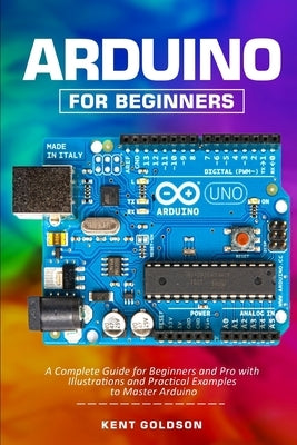 Arduino for Beginners: A Complete Guide for Beginners and Pro with Illustrations and Practical Examples to Master Arduino by Goldson, Kent