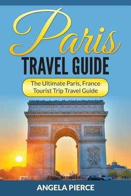 Paris Travel Guide: The Ultimate Paris, France Tourist Trip Travel Guide by Pierce, Angela