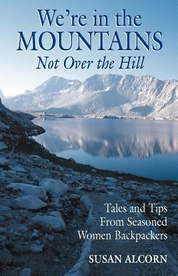 We're in the Mountains, Not Over the Hill: Tales and Tips from Seasoned Woman Backpackers by Alcorn, Susan