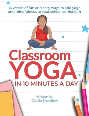 Classroom Yoga in 10 Minutes a Day: 16 weeks of fun and easy ways to add yoga and mindfulness to your school curriculum by Shardlow, Giselle