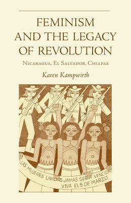 Feminism and the Legacy of Revolution: Nicaragua, El Salvador, Chiapas by Kampwirth, Karen
