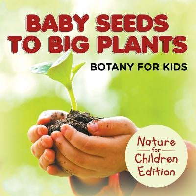 Baby Seeds To Big Plants: Botany for Kids Nature for Children Edition by Baby Professor