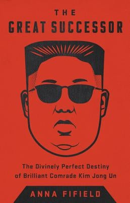 The Great Successor: The Divinely Perfect Destiny of Brilliant Comrade Kim Jong Un by Fifield, Anna