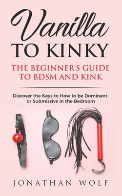 Vanilla to Kinky: The Beginner's Guide to BDSM and Kink: Discover the Keys to How to Be Dominant or Submissive in the Bedroom by Wolf, Jonathan