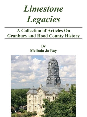 LImestone Legacies: A Collection of Articles on Granbury and Hood County History by Ray, Melinda Jo