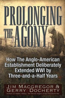 Prolonging the Agony: How the Anglo-American Establishment Deliberately Extended WWI by Three-And-A-Half Years. by MacGregor, Jim