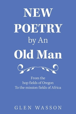 New Poetry by an Old Man: From the Hop Fields of Oregon to the Mission Fields of Africa by Wasson, Glen