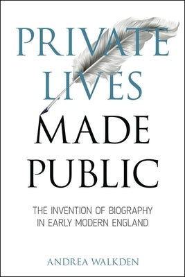 Private Lives Made Public: The Invention of Biography in Early Modern England by Walkden, Andrea