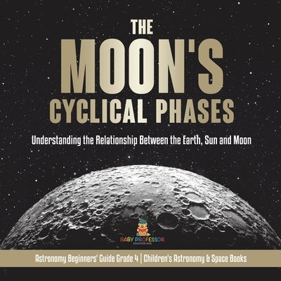 The Moon's Cyclical Phases: Understanding the Relationship Between the Earth, Sun and Moon Astronomy Beginners' Guide Grade 4 Children's Astronomy by Baby Professor