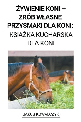 &#379;ywienie Koni - Zrób Wlasne Przysmaki dla Koni: Ksi&#261;&#380;ka Kucharska dla Koni by Kowalczyk, Jakub