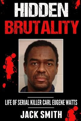 Hidden Brutality: Life of Serial Killer Carl Eugene Watts by Smith, Jack