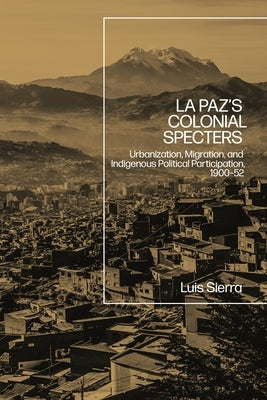 La Paz's Colonial Specters: Urbanization, Migration, and Indigenous Political Participation, 1900-52 by Sierra, Luis