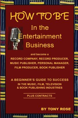 HOW TO BE In the Entertainment Business - A Beginner's Guide to Success in the Music, Film, Television and Book Publishing Industries by Rose, Tony