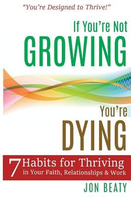 If You're Not Growing, You're Dying: 7 Habits for Thriving in Your Faith, Relationships and Work by Beaty, Jon