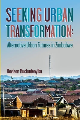 Seeking Urban Transformation: Alternative Urban Futures in Zimbabwe by Muchadenyika, Davison