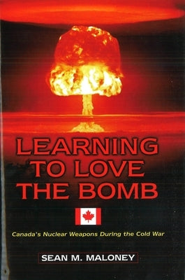 Learning to Love the Bomb: Canada's Nuclear Weapons During the Cold War by Maloney, Sean M.